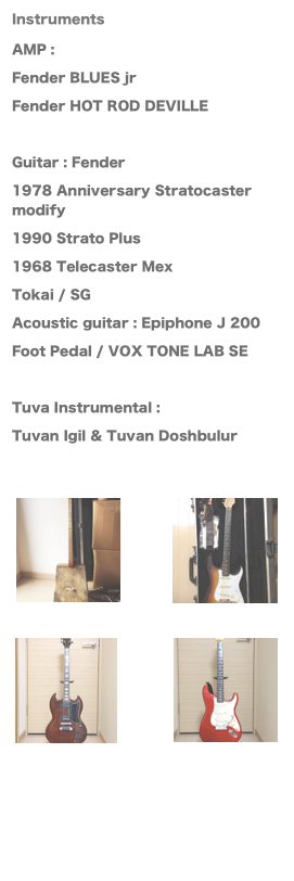 Instruments
AMP : 
Fender BLUES jr 
Fender HOT ROD DEVILLE

Guitar : Fender 
1978 Anniversary Stratocaster modify
1990 Strato Plus
1968 Telecaster Mex
Tokai / SG
Acoustic guitar : Epiphone J 200
Foot Pedal / VOX TONE LAB SE

Tuva Instrumental :
Tuvan Igil & Tuvan Doshbulur

 ￼￼￼￼ 


